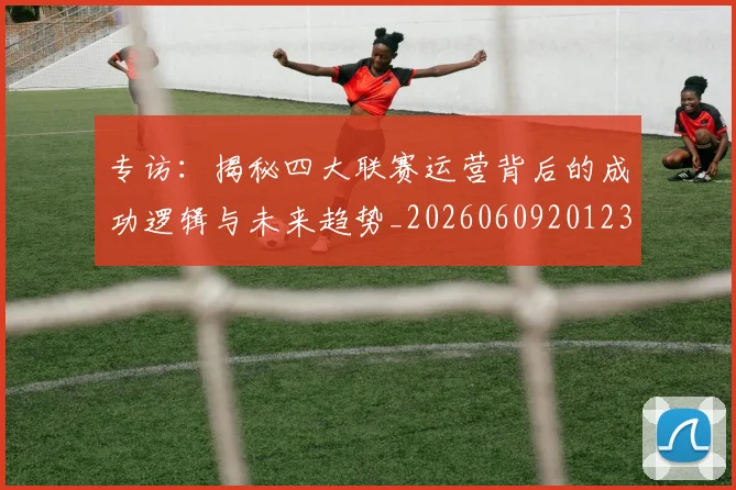 专访：揭秘四大联赛运营背后的成功逻辑与未来趋势_20260609201236