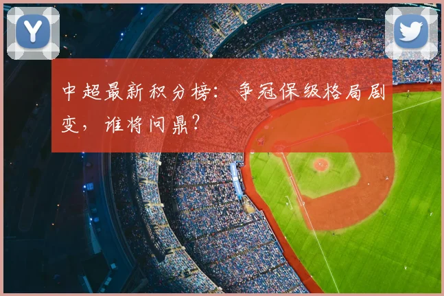 中超最新积分榜：争冠保级格局剧变，谁将问鼎？