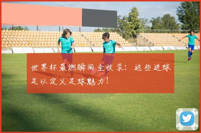 世界杯最燃瞬间全收录：这些进球足以定义足球魅力！
