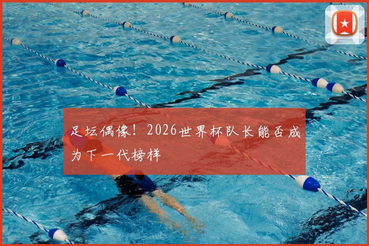 足坛偶像！2026世界杯队长能否成为下一代榜样