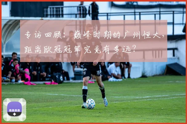 专访回顾：巅峰时期的广州恒大，距离欧冠冠军究竟有多远？