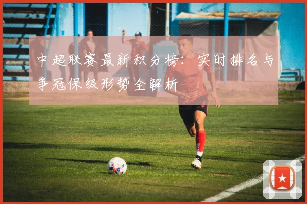 中超联赛最新积分榜：实时排名与争冠保级形势全解析