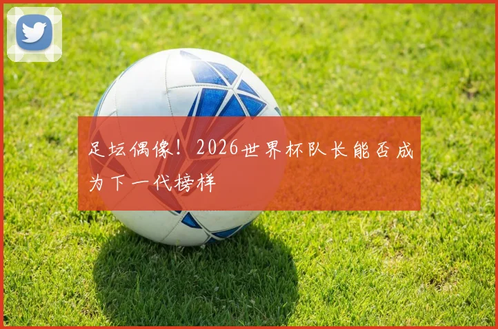 足坛偶像！2026世界杯队长能否成为下一代榜样