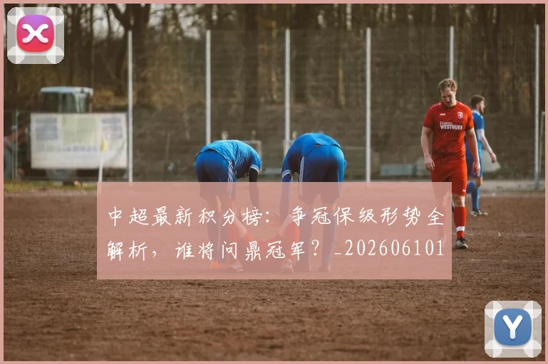 中超最新积分榜:争冠保级形势全解析,谁将问鼎冠军?_20260610190416