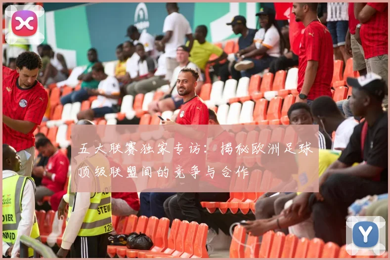 五大联赛独家专访：揭秘欧洲足球顶级联盟间的竞争与合作
