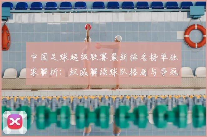 中国足球超级联赛最新排名榜单独家解析：权威解读球队格局与争冠形势