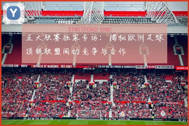 五大联赛独家专访：揭秘欧洲足球顶级联盟间的竞争与合作