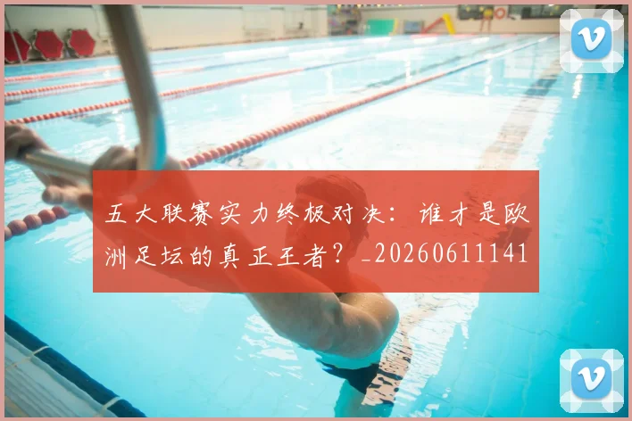 五大联赛实力终极对决：谁才是欧洲足坛的真正王者？_20260611141128