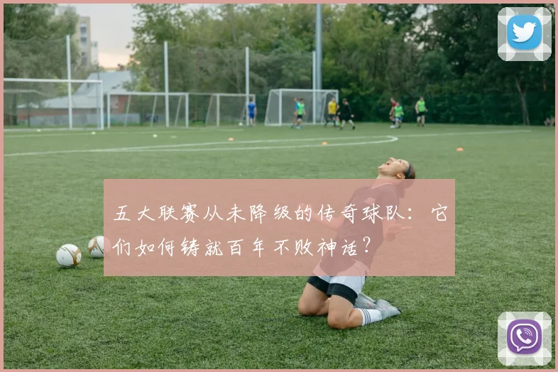 五大联赛从未降级的传奇球队:它们如何铸就百年不败神话?